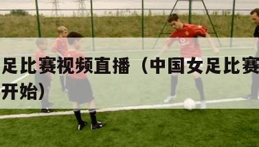中国女足比赛视频直播（中国女足比赛视频直播几点开始）