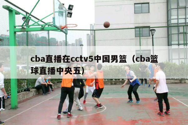 cba直播在cctv5中国男篮（cba篮球直播中央五）