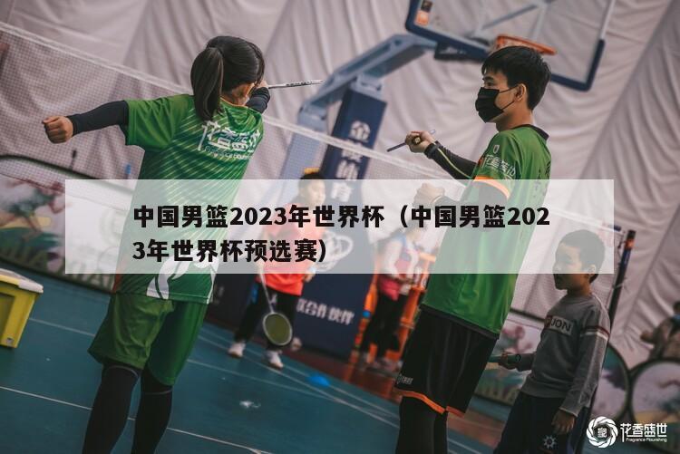中国男篮2023年世界杯（中国男篮2023年世界杯预选赛）